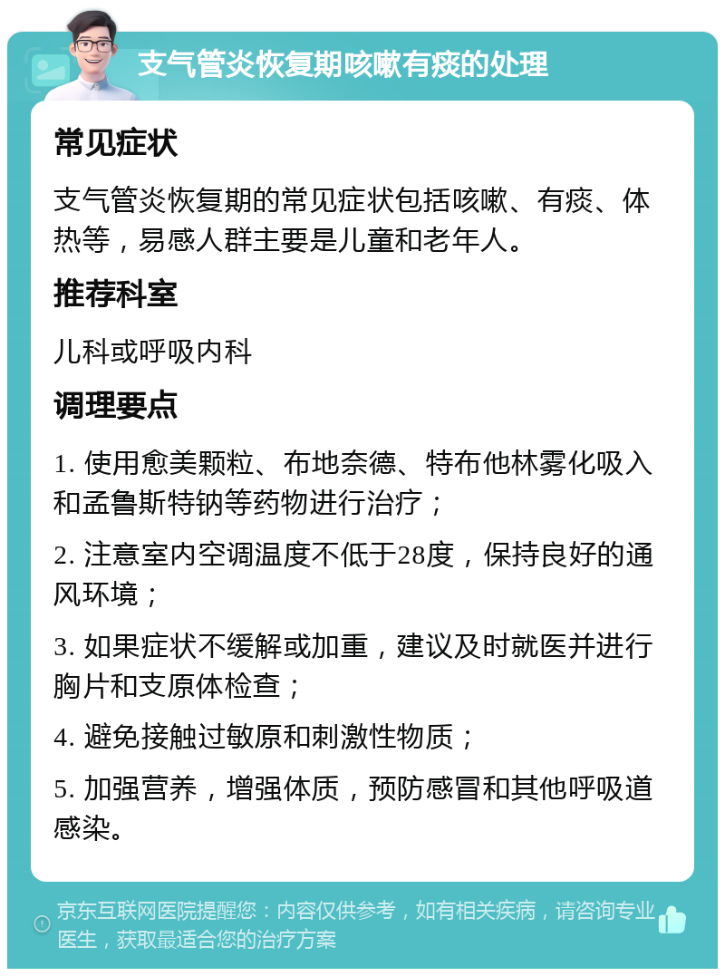 支气管炎恢复期咳嗽有痰的处理 常见症状 支气管炎恢复期的常见症状包括咳嗽、有痰、体热等，易感人群主要是儿童和老年人。 推荐科室 儿科或呼吸内科 调理要点 1. 使用愈美颗粒、布地奈德、特布他林雾化吸入和孟鲁斯特钠等药物进行治疗； 2. 注意室内空调温度不低于28度，保持良好的通风环境； 3. 如果症状不缓解或加重，建议及时就医并进行胸片和支原体检查； 4. 避免接触过敏原和刺激性物质； 5. 加强营养，增强体质，预防感冒和其他呼吸道感染。