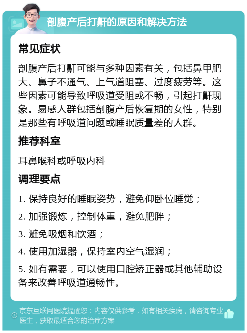 剖腹产后打鼾的原因和解决方法 常见症状 剖腹产后打鼾可能与多种因素有关，包括鼻甲肥大、鼻子不通气、上气道阻塞、过度疲劳等。这些因素可能导致呼吸道受阻或不畅，引起打鼾现象。易感人群包括剖腹产后恢复期的女性，特别是那些有呼吸道问题或睡眠质量差的人群。 推荐科室 耳鼻喉科或呼吸内科 调理要点 1. 保持良好的睡眠姿势，避免仰卧位睡觉； 2. 加强锻炼，控制体重，避免肥胖； 3. 避免吸烟和饮酒； 4. 使用加湿器，保持室内空气湿润； 5. 如有需要，可以使用口腔矫正器或其他辅助设备来改善呼吸道通畅性。