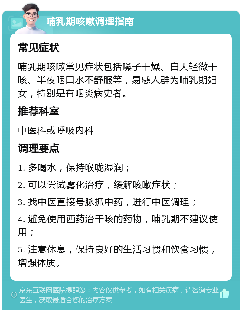 哺乳期咳嗽调理指南 常见症状 哺乳期咳嗽常见症状包括嗓子干燥、白天轻微干咳、半夜咽口水不舒服等，易感人群为哺乳期妇女，特别是有咽炎病史者。 推荐科室 中医科或呼吸内科 调理要点 1. 多喝水，保持喉咙湿润； 2. 可以尝试雾化治疗，缓解咳嗽症状； 3. 找中医直接号脉抓中药，进行中医调理； 4. 避免使用西药治干咳的药物，哺乳期不建议使用； 5. 注意休息，保持良好的生活习惯和饮食习惯，增强体质。