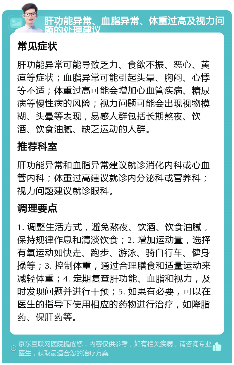 肝功能异常、血脂异常、体重过高及视力问题的处理建议 常见症状 肝功能异常可能导致乏力、食欲不振、恶心、黄疸等症状；血脂异常可能引起头晕、胸闷、心悸等不适；体重过高可能会增加心血管疾病、糖尿病等慢性病的风险；视力问题可能会出现视物模糊、头晕等表现，易感人群包括长期熬夜、饮酒、饮食油腻、缺乏运动的人群。 推荐科室 肝功能异常和血脂异常建议就诊消化内科或心血管内科；体重过高建议就诊内分泌科或营养科；视力问题建议就诊眼科。 调理要点 1. 调整生活方式，避免熬夜、饮酒、饮食油腻，保持规律作息和清淡饮食；2. 增加运动量，选择有氧运动如快走、跑步、游泳、骑自行车、健身操等；3. 控制体重，通过合理膳食和适量运动来减轻体重；4. 定期复查肝功能、血脂和视力，及时发现问题并进行干预；5. 如果有必要，可以在医生的指导下使用相应的药物进行治疗，如降脂药、保肝药等。