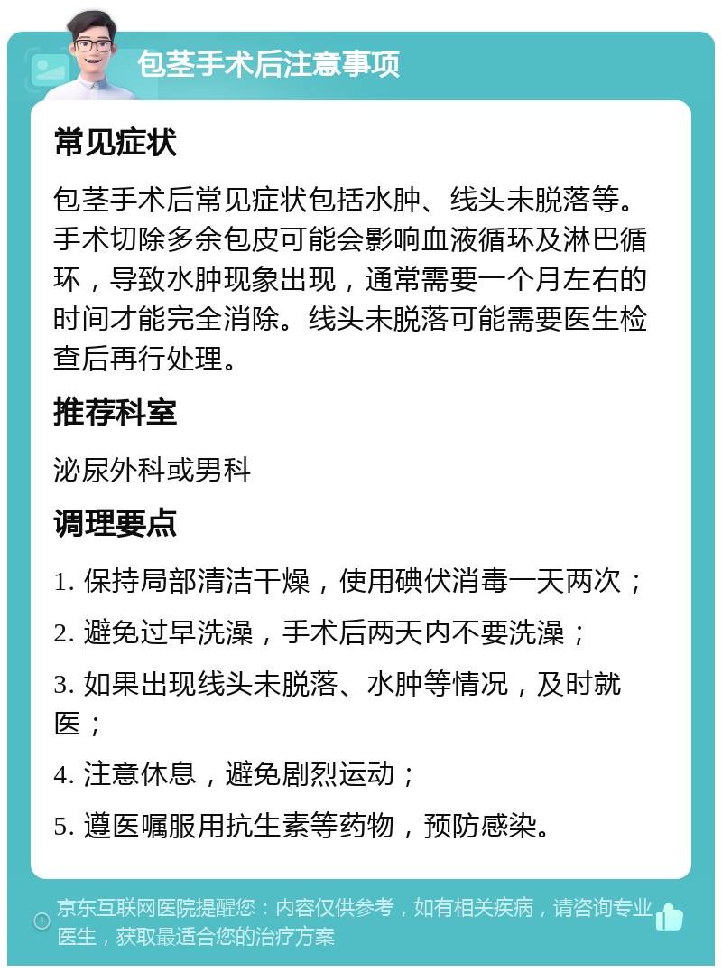 包茎手术后注意事项 常见症状 包茎手术后常见症状包括水肿、线头未脱落等。手术切除多余包皮可能会影响血液循环及淋巴循环，导致水肿现象出现，通常需要一个月左右的时间才能完全消除。线头未脱落可能需要医生检查后再行处理。 推荐科室 泌尿外科或男科 调理要点 1. 保持局部清洁干燥，使用碘伏消毒一天两次； 2. 避免过早洗澡，手术后两天内不要洗澡； 3. 如果出现线头未脱落、水肿等情况，及时就医； 4. 注意休息，避免剧烈运动； 5. 遵医嘱服用抗生素等药物，预防感染。