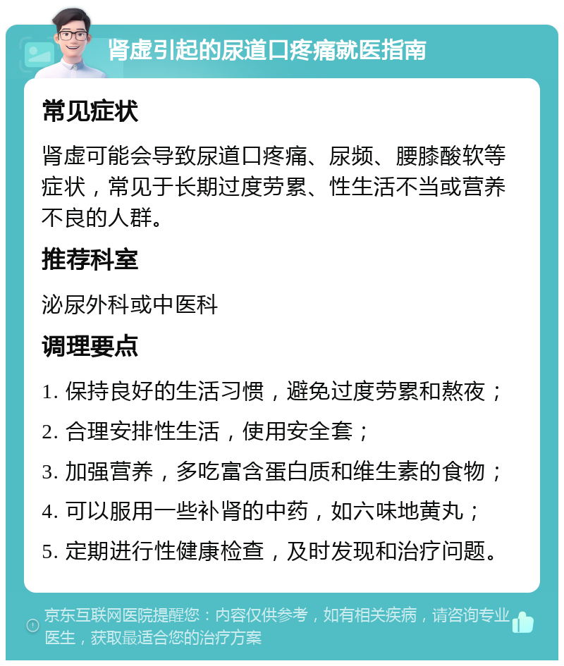 肾虚引起的尿道口疼痛就医指南 常见症状 肾虚可能会导致尿道口疼痛、尿频、腰膝酸软等症状，常见于长期过度劳累、性生活不当或营养不良的人群。 推荐科室 泌尿外科或中医科 调理要点 1. 保持良好的生活习惯，避免过度劳累和熬夜； 2. 合理安排性生活，使用安全套； 3. 加强营养，多吃富含蛋白质和维生素的食物； 4. 可以服用一些补肾的中药，如六味地黄丸； 5. 定期进行性健康检查，及时发现和治疗问题。