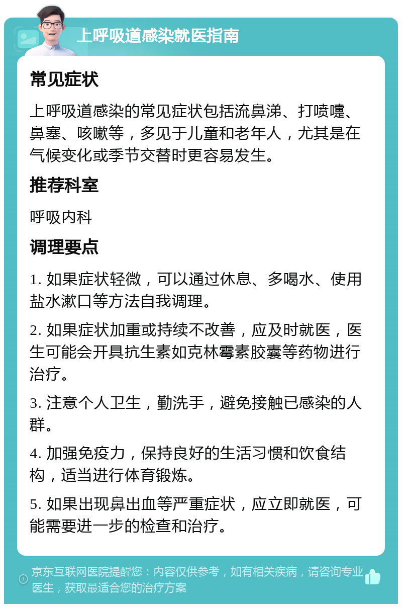 上呼吸道感染就医指南 常见症状 上呼吸道感染的常见症状包括流鼻涕、打喷嚏、鼻塞、咳嗽等，多见于儿童和老年人，尤其是在气候变化或季节交替时更容易发生。 推荐科室 呼吸内科 调理要点 1. 如果症状轻微，可以通过休息、多喝水、使用盐水漱口等方法自我调理。 2. 如果症状加重或持续不改善，应及时就医，医生可能会开具抗生素如克林霉素胶囊等药物进行治疗。 3. 注意个人卫生，勤洗手，避免接触已感染的人群。 4. 加强免疫力，保持良好的生活习惯和饮食结构，适当进行体育锻炼。 5. 如果出现鼻出血等严重症状，应立即就医，可能需要进一步的检查和治疗。