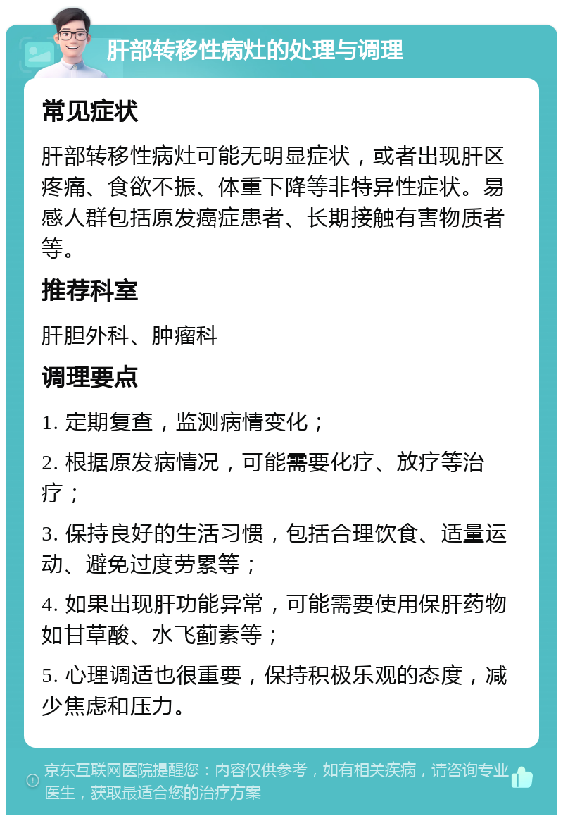 肝部转移性病灶的处理与调理 常见症状 肝部转移性病灶可能无明显症状，或者出现肝区疼痛、食欲不振、体重下降等非特异性症状。易感人群包括原发癌症患者、长期接触有害物质者等。 推荐科室 肝胆外科、肿瘤科 调理要点 1. 定期复查，监测病情变化； 2. 根据原发病情况，可能需要化疗、放疗等治疗； 3. 保持良好的生活习惯，包括合理饮食、适量运动、避免过度劳累等； 4. 如果出现肝功能异常，可能需要使用保肝药物如甘草酸、水飞蓟素等； 5. 心理调适也很重要，保持积极乐观的态度，减少焦虑和压力。