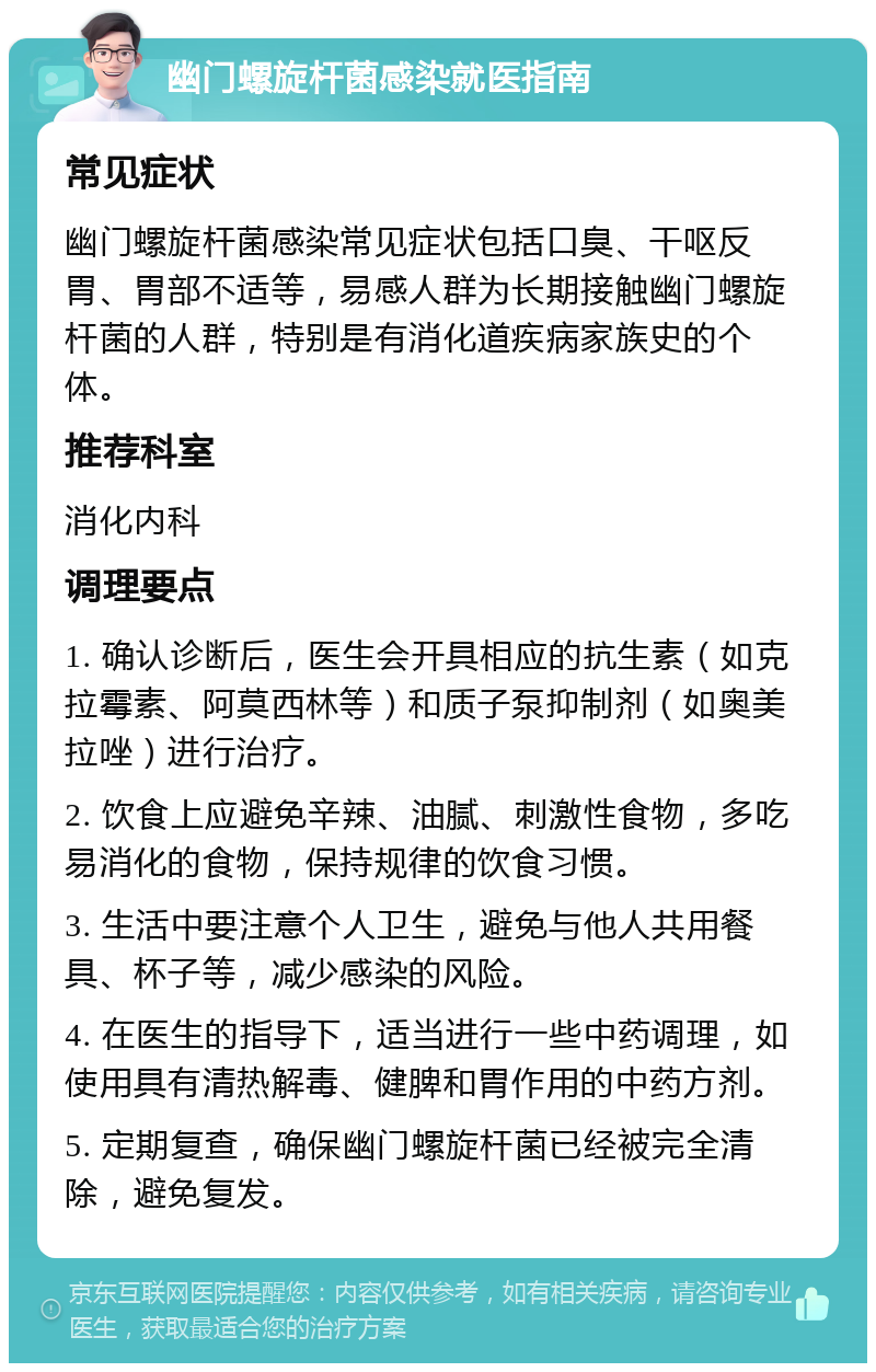 幽门螺旋杆菌感染就医指南 常见症状 幽门螺旋杆菌感染常见症状包括口臭、干呕反胃、胃部不适等，易感人群为长期接触幽门螺旋杆菌的人群，特别是有消化道疾病家族史的个体。 推荐科室 消化内科 调理要点 1. 确认诊断后，医生会开具相应的抗生素（如克拉霉素、阿莫西林等）和质子泵抑制剂（如奥美拉唑）进行治疗。 2. 饮食上应避免辛辣、油腻、刺激性食物，多吃易消化的食物，保持规律的饮食习惯。 3. 生活中要注意个人卫生，避免与他人共用餐具、杯子等，减少感染的风险。 4. 在医生的指导下，适当进行一些中药调理，如使用具有清热解毒、健脾和胃作用的中药方剂。 5. 定期复查，确保幽门螺旋杆菌已经被完全清除，避免复发。