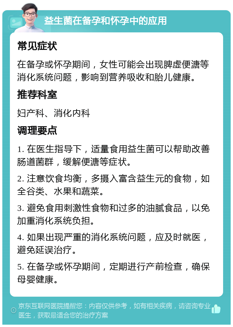 益生菌在备孕和怀孕中的应用 常见症状 在备孕或怀孕期间，女性可能会出现脾虚便溏等消化系统问题，影响到营养吸收和胎儿健康。 推荐科室 妇产科、消化内科 调理要点 1. 在医生指导下，适量食用益生菌可以帮助改善肠道菌群，缓解便溏等症状。 2. 注意饮食均衡，多摄入富含益生元的食物，如全谷类、水果和蔬菜。 3. 避免食用刺激性食物和过多的油腻食品，以免加重消化系统负担。 4. 如果出现严重的消化系统问题，应及时就医，避免延误治疗。 5. 在备孕或怀孕期间，定期进行产前检查，确保母婴健康。