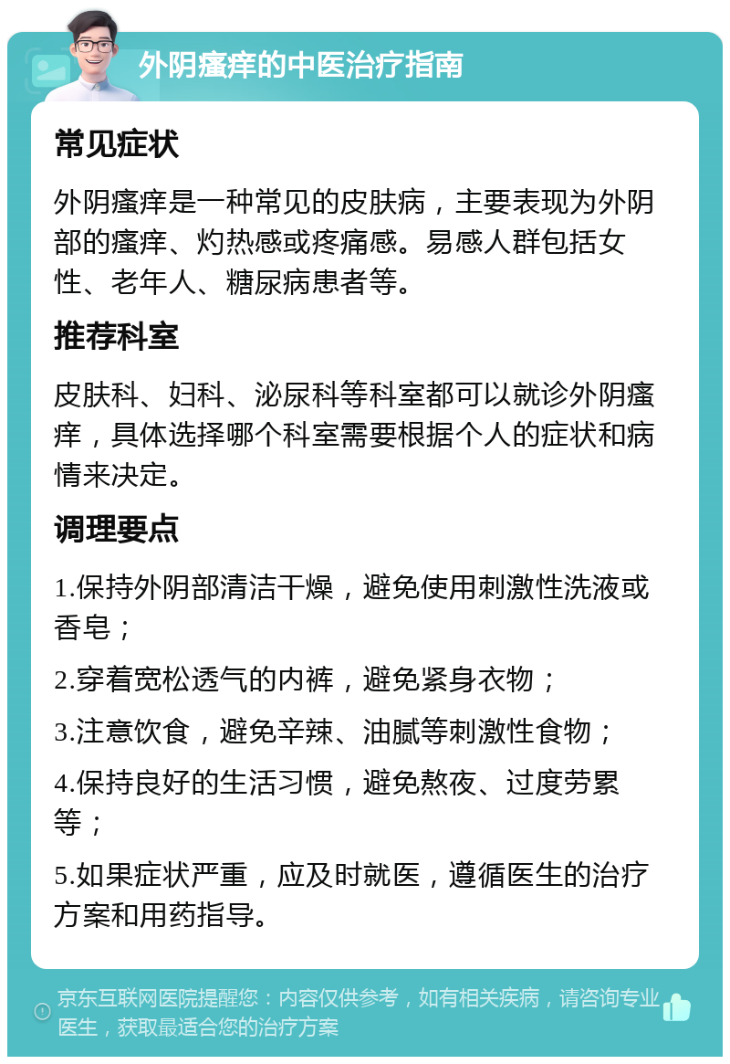 外阴瘙痒的中医治疗指南 常见症状 外阴瘙痒是一种常见的皮肤病，主要表现为外阴部的瘙痒、灼热感或疼痛感。易感人群包括女性、老年人、糖尿病患者等。 推荐科室 皮肤科、妇科、泌尿科等科室都可以就诊外阴瘙痒，具体选择哪个科室需要根据个人的症状和病情来决定。 调理要点 1.保持外阴部清洁干燥，避免使用刺激性洗液或香皂； 2.穿着宽松透气的内裤，避免紧身衣物； 3.注意饮食，避免辛辣、油腻等刺激性食物； 4.保持良好的生活习惯，避免熬夜、过度劳累等； 5.如果症状严重，应及时就医，遵循医生的治疗方案和用药指导。