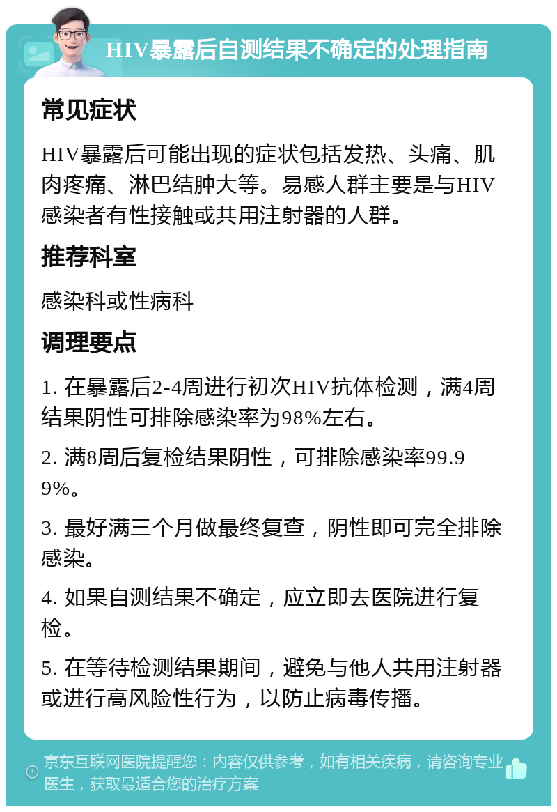 HIV暴露后自测结果不确定的处理指南 常见症状 HIV暴露后可能出现的症状包括发热、头痛、肌肉疼痛、淋巴结肿大等。易感人群主要是与HIV感染者有性接触或共用注射器的人群。 推荐科室 感染科或性病科 调理要点 1. 在暴露后2-4周进行初次HIV抗体检测，满4周结果阴性可排除感染率为98%左右。 2. 满8周后复检结果阴性，可排除感染率99.99%。 3. 最好满三个月做最终复查，阴性即可完全排除感染。 4. 如果自测结果不确定，应立即去医院进行复检。 5. 在等待检测结果期间，避免与他人共用注射器或进行高风险性行为，以防止病毒传播。