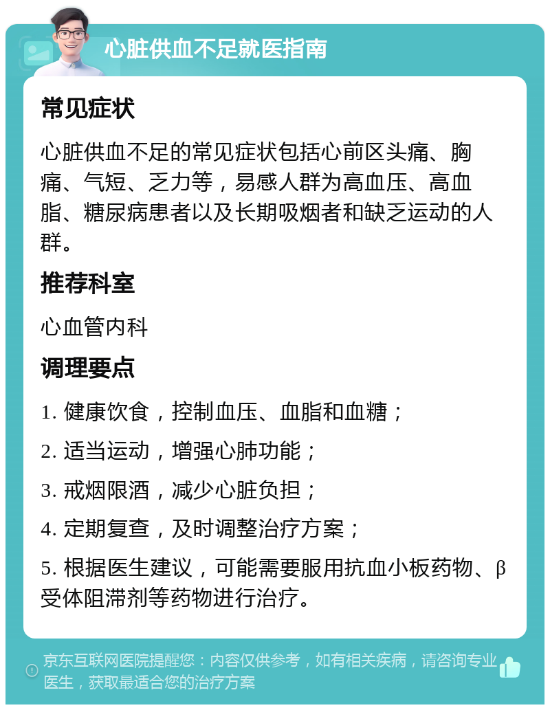 心脏供血不足就医指南 常见症状 心脏供血不足的常见症状包括心前区头痛、胸痛、气短、乏力等，易感人群为高血压、高血脂、糖尿病患者以及长期吸烟者和缺乏运动的人群。 推荐科室 心血管内科 调理要点 1. 健康饮食，控制血压、血脂和血糖； 2. 适当运动，增强心肺功能； 3. 戒烟限酒，减少心脏负担； 4. 定期复查，及时调整治疗方案； 5. 根据医生建议，可能需要服用抗血小板药物、β受体阻滞剂等药物进行治疗。