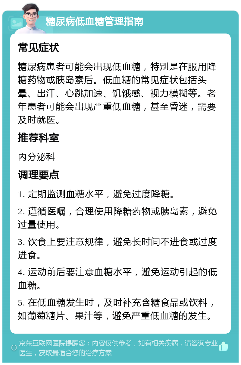 糖尿病低血糖管理指南 常见症状 糖尿病患者可能会出现低血糖，特别是在服用降糖药物或胰岛素后。低血糖的常见症状包括头晕、出汗、心跳加速、饥饿感、视力模糊等。老年患者可能会出现严重低血糖，甚至昏迷，需要及时就医。 推荐科室 内分泌科 调理要点 1. 定期监测血糖水平，避免过度降糖。 2. 遵循医嘱，合理使用降糖药物或胰岛素，避免过量使用。 3. 饮食上要注意规律，避免长时间不进食或过度进食。 4. 运动前后要注意血糖水平，避免运动引起的低血糖。 5. 在低血糖发生时，及时补充含糖食品或饮料，如葡萄糖片、果汁等，避免严重低血糖的发生。