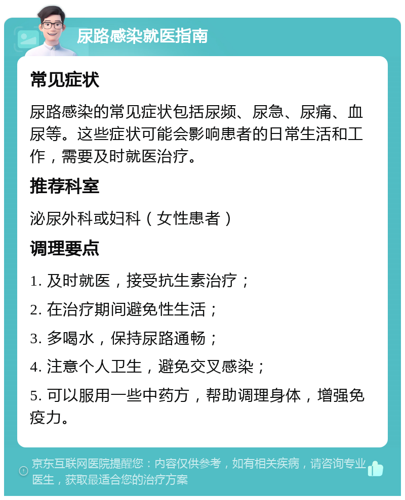 尿路感染就医指南 常见症状 尿路感染的常见症状包括尿频、尿急、尿痛、血尿等。这些症状可能会影响患者的日常生活和工作，需要及时就医治疗。 推荐科室 泌尿外科或妇科（女性患者） 调理要点 1. 及时就医，接受抗生素治疗； 2. 在治疗期间避免性生活； 3. 多喝水，保持尿路通畅； 4. 注意个人卫生，避免交叉感染； 5. 可以服用一些中药方，帮助调理身体，增强免疫力。