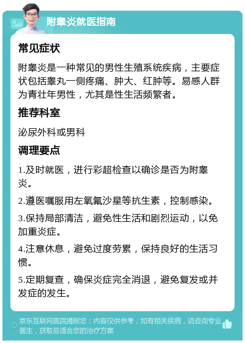 附睾炎就医指南 常见症状 附睾炎是一种常见的男性生殖系统疾病，主要症状包括睾丸一侧疼痛、肿大、红肿等。易感人群为青壮年男性，尤其是性生活频繁者。 推荐科室 泌尿外科或男科 调理要点 1.及时就医，进行彩超检查以确诊是否为附睾炎。 2.遵医嘱服用左氧氟沙星等抗生素，控制感染。 3.保持局部清洁，避免性生活和剧烈运动，以免加重炎症。 4.注意休息，避免过度劳累，保持良好的生活习惯。 5.定期复查，确保炎症完全消退，避免复发或并发症的发生。