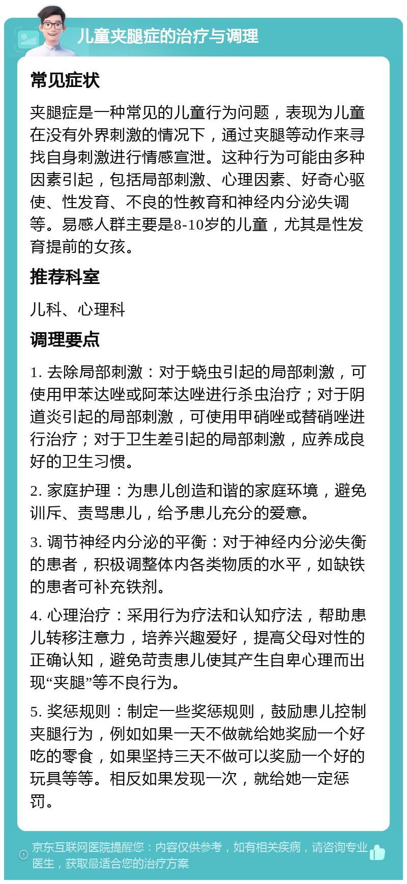 儿童夹腿症的治疗与调理 常见症状 夹腿症是一种常见的儿童行为问题，表现为儿童在没有外界刺激的情况下，通过夹腿等动作来寻找自身刺激进行情感宣泄。这种行为可能由多种因素引起，包括局部刺激、心理因素、好奇心驱使、性发育、不良的性教育和神经内分泌失调等。易感人群主要是8-10岁的儿童，尤其是性发育提前的女孩。 推荐科室 儿科、心理科 调理要点 1. 去除局部刺激：对于蛲虫引起的局部刺激，可使用甲苯达唑或阿苯达唑进行杀虫治疗；对于阴道炎引起的局部刺激，可使用甲硝唑或替硝唑进行治疗；对于卫生差引起的局部刺激，应养成良好的卫生习惯。 2. 家庭护理：为患儿创造和谐的家庭环境，避免训斥、责骂患儿，给予患儿充分的爱意。 3. 调节神经内分泌的平衡：对于神经内分泌失衡的患者，积极调整体内各类物质的水平，如缺铁的患者可补充铁剂。 4. 心理治疗：采用行为疗法和认知疗法，帮助患儿转移注意力，培养兴趣爱好，提高父母对性的正确认知，避免苛责患儿使其产生自卑心理而出现“夹腿”等不良行为。 5. 奖惩规则：制定一些奖惩规则，鼓励患儿控制夹腿行为，例如如果一天不做就给她奖励一个好吃的零食，如果坚持三天不做可以奖励一个好的玩具等等。相反如果发现一次，就给她一定惩罚。