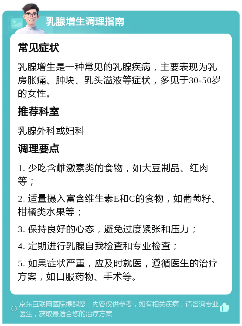 乳腺增生调理指南 常见症状 乳腺增生是一种常见的乳腺疾病，主要表现为乳房胀痛、肿块、乳头溢液等症状，多见于30-50岁的女性。 推荐科室 乳腺外科或妇科 调理要点 1. 少吃含雌激素类的食物，如大豆制品、红肉等； 2. 适量摄入富含维生素E和C的食物，如葡萄籽、柑橘类水果等； 3. 保持良好的心态，避免过度紧张和压力； 4. 定期进行乳腺自我检查和专业检查； 5. 如果症状严重，应及时就医，遵循医生的治疗方案，如口服药物、手术等。