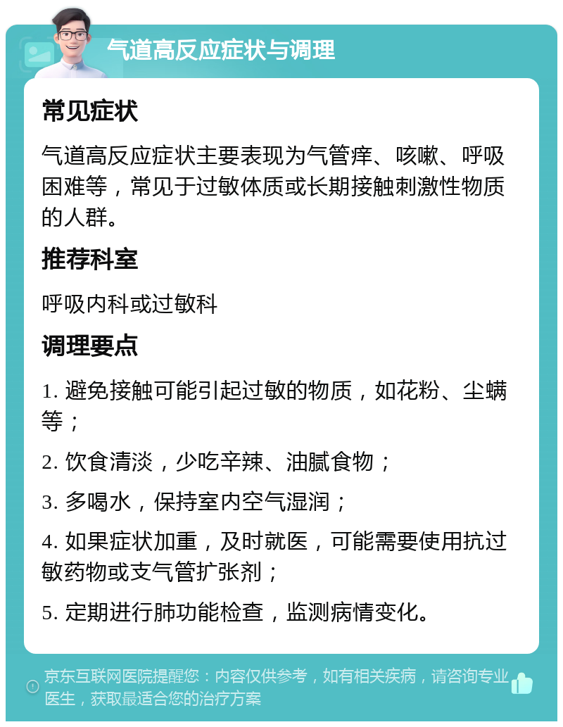 气道高反应症状与调理 常见症状 气道高反应症状主要表现为气管痒、咳嗽、呼吸困难等，常见于过敏体质或长期接触刺激性物质的人群。 推荐科室 呼吸内科或过敏科 调理要点 1. 避免接触可能引起过敏的物质，如花粉、尘螨等； 2. 饮食清淡，少吃辛辣、油腻食物； 3. 多喝水，保持室内空气湿润； 4. 如果症状加重，及时就医，可能需要使用抗过敏药物或支气管扩张剂； 5. 定期进行肺功能检查，监测病情变化。