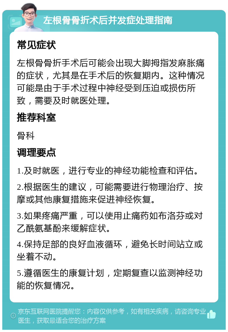 左根骨骨折术后并发症处理指南 常见症状 左根骨骨折手术后可能会出现大脚拇指发麻胀痛的症状，尤其是在手术后的恢复期内。这种情况可能是由于手术过程中神经受到压迫或损伤所致，需要及时就医处理。 推荐科室 骨科 调理要点 1.及时就医，进行专业的神经功能检查和评估。 2.根据医生的建议，可能需要进行物理治疗、按摩或其他康复措施来促进神经恢复。 3.如果疼痛严重，可以使用止痛药如布洛芬或对乙酰氨基酚来缓解症状。 4.保持足部的良好血液循环，避免长时间站立或坐着不动。 5.遵循医生的康复计划，定期复查以监测神经功能的恢复情况。