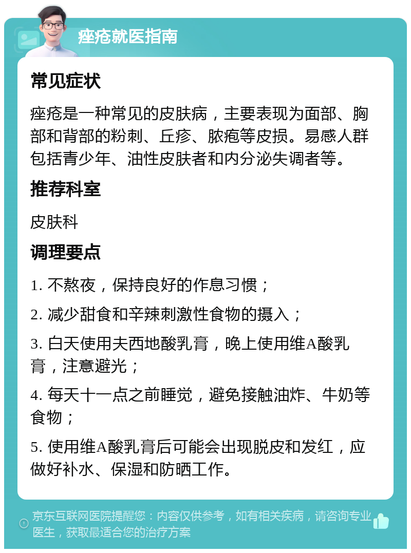 痤疮就医指南 常见症状 痤疮是一种常见的皮肤病，主要表现为面部、胸部和背部的粉刺、丘疹、脓疱等皮损。易感人群包括青少年、油性皮肤者和内分泌失调者等。 推荐科室 皮肤科 调理要点 1. 不熬夜，保持良好的作息习惯； 2. 减少甜食和辛辣刺激性食物的摄入； 3. 白天使用夫西地酸乳膏，晚上使用维A酸乳膏，注意避光； 4. 每天十一点之前睡觉，避免接触油炸、牛奶等食物； 5. 使用维A酸乳膏后可能会出现脱皮和发红，应做好补水、保湿和防晒工作。