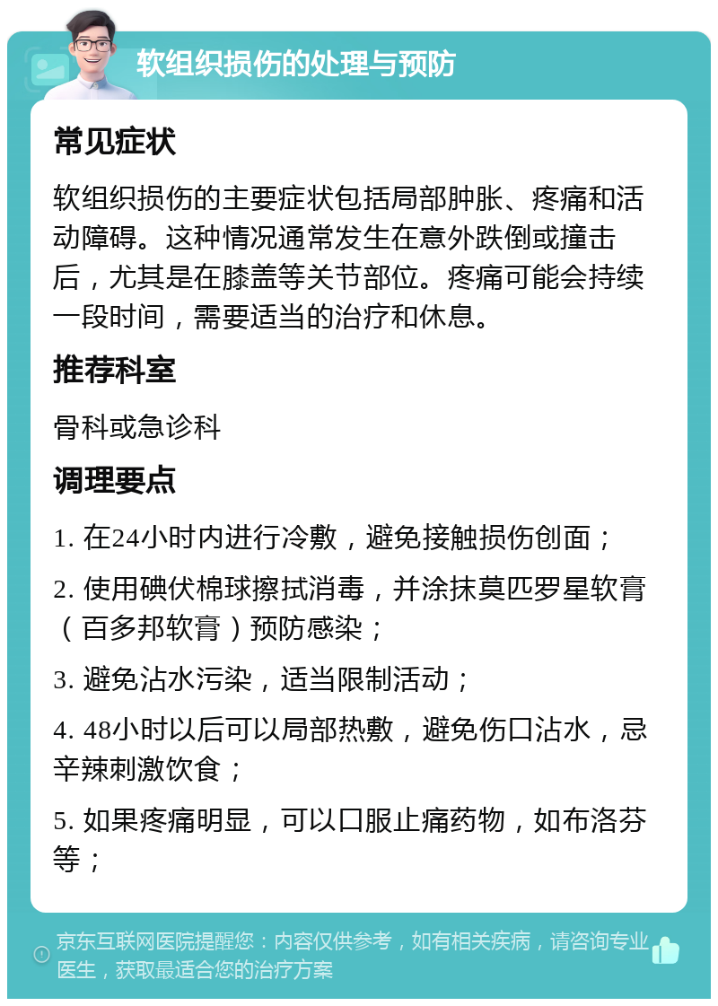 软组织损伤的处理与预防 常见症状 软组织损伤的主要症状包括局部肿胀、疼痛和活动障碍。这种情况通常发生在意外跌倒或撞击后，尤其是在膝盖等关节部位。疼痛可能会持续一段时间，需要适当的治疗和休息。 推荐科室 骨科或急诊科 调理要点 1. 在24小时内进行冷敷，避免接触损伤创面； 2. 使用碘伏棉球擦拭消毒，并涂抹莫匹罗星软膏（百多邦软膏）预防感染； 3. 避免沾水污染，适当限制活动； 4. 48小时以后可以局部热敷，避免伤口沾水，忌辛辣刺激饮食； 5. 如果疼痛明显，可以口服止痛药物，如布洛芬等；