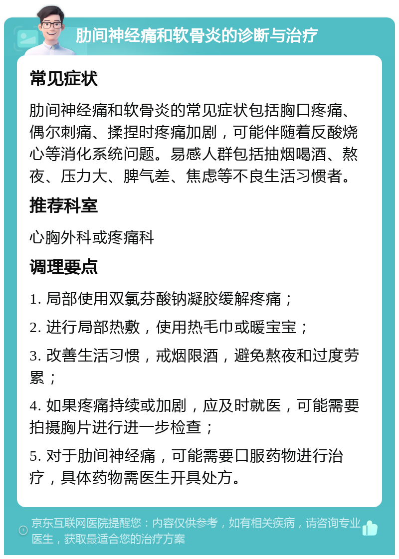 肋间神经痛和软骨炎的诊断与治疗 常见症状 肋间神经痛和软骨炎的常见症状包括胸口疼痛、偶尔刺痛、揉捏时疼痛加剧，可能伴随着反酸烧心等消化系统问题。易感人群包括抽烟喝酒、熬夜、压力大、脾气差、焦虑等不良生活习惯者。 推荐科室 心胸外科或疼痛科 调理要点 1. 局部使用双氯芬酸钠凝胶缓解疼痛； 2. 进行局部热敷，使用热毛巾或暖宝宝； 3. 改善生活习惯，戒烟限酒，避免熬夜和过度劳累； 4. 如果疼痛持续或加剧，应及时就医，可能需要拍摄胸片进行进一步检查； 5. 对于肋间神经痛，可能需要口服药物进行治疗，具体药物需医生开具处方。