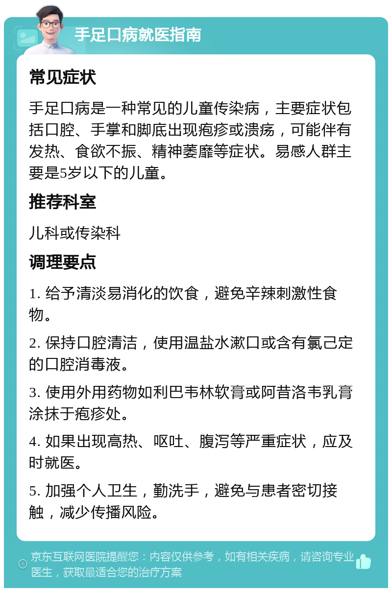 手足口病就医指南 常见症状 手足口病是一种常见的儿童传染病，主要症状包括口腔、手掌和脚底出现疱疹或溃疡，可能伴有发热、食欲不振、精神萎靡等症状。易感人群主要是5岁以下的儿童。 推荐科室 儿科或传染科 调理要点 1. 给予清淡易消化的饮食，避免辛辣刺激性食物。 2. 保持口腔清洁，使用温盐水漱口或含有氯己定的口腔消毒液。 3. 使用外用药物如利巴韦林软膏或阿昔洛韦乳膏涂抹于疱疹处。 4. 如果出现高热、呕吐、腹泻等严重症状，应及时就医。 5. 加强个人卫生，勤洗手，避免与患者密切接触，减少传播风险。