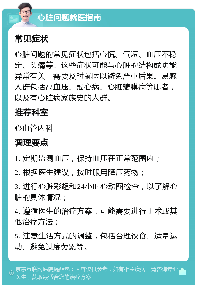 心脏问题就医指南 常见症状 心脏问题的常见症状包括心慌、气短、血压不稳定、头痛等。这些症状可能与心脏的结构或功能异常有关，需要及时就医以避免严重后果。易感人群包括高血压、冠心病、心脏瓣膜病等患者，以及有心脏病家族史的人群。 推荐科室 心血管内科 调理要点 1. 定期监测血压，保持血压在正常范围内； 2. 根据医生建议，按时服用降压药物； 3. 进行心脏彩超和24小时心动图检查，以了解心脏的具体情况； 4. 遵循医生的治疗方案，可能需要进行手术或其他治疗方法； 5. 注意生活方式的调整，包括合理饮食、适量运动、避免过度劳累等。