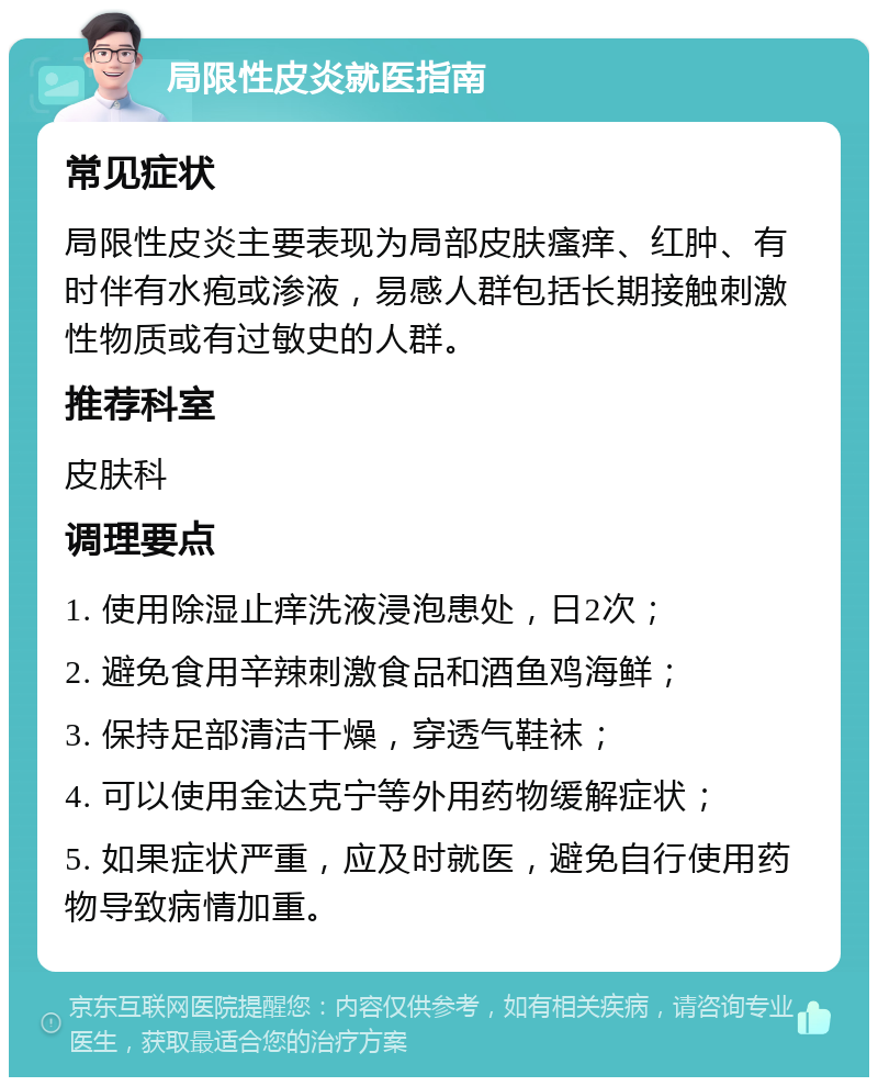 局限性皮炎就医指南 常见症状 局限性皮炎主要表现为局部皮肤瘙痒、红肿、有时伴有水疱或渗液，易感人群包括长期接触刺激性物质或有过敏史的人群。 推荐科室 皮肤科 调理要点 1. 使用除湿止痒洗液浸泡患处，日2次； 2. 避免食用辛辣刺激食品和酒鱼鸡海鲜； 3. 保持足部清洁干燥，穿透气鞋袜； 4. 可以使用金达克宁等外用药物缓解症状； 5. 如果症状严重，应及时就医，避免自行使用药物导致病情加重。