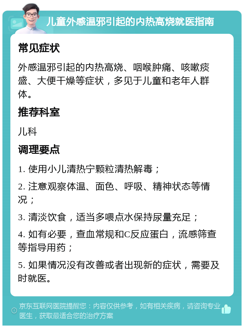 儿童外感温邪引起的内热高烧就医指南 常见症状 外感温邪引起的内热高烧、咽喉肿痛、咳嗽痰盛、大便干燥等症状，多见于儿童和老年人群体。 推荐科室 儿科 调理要点 1. 使用小儿清热宁颗粒清热解毒； 2. 注意观察体温、面色、呼吸、精神状态等情况； 3. 清淡饮食，适当多喂点水保持尿量充足； 4. 如有必要，查血常规和C反应蛋白，流感筛查等指导用药； 5. 如果情况没有改善或者出现新的症状，需要及时就医。