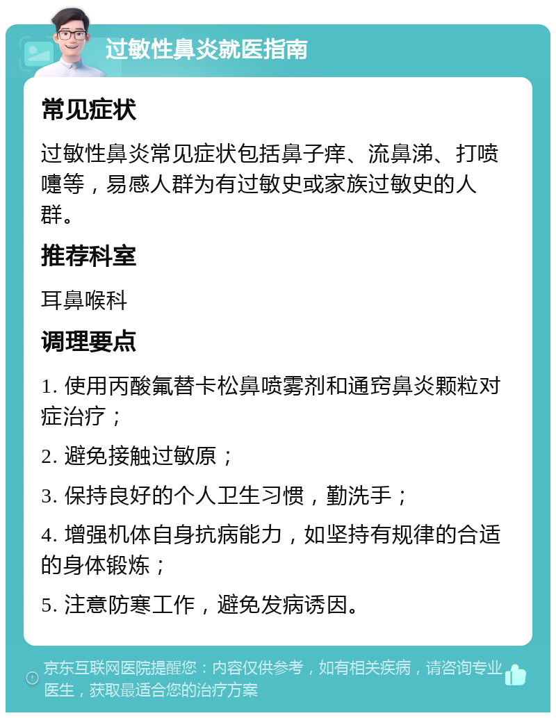 过敏性鼻炎就医指南 常见症状 过敏性鼻炎常见症状包括鼻子痒、流鼻涕、打喷嚏等，易感人群为有过敏史或家族过敏史的人群。 推荐科室 耳鼻喉科 调理要点 1. 使用丙酸氟替卡松鼻喷雾剂和通窍鼻炎颗粒对症治疗； 2. 避免接触过敏原； 3. 保持良好的个人卫生习惯，勤洗手； 4. 增强机体自身抗病能力，如坚持有规律的合适的身体锻炼； 5. 注意防寒工作，避免发病诱因。