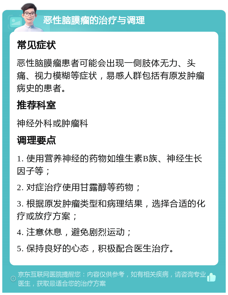 恶性脑膜瘤的治疗与调理 常见症状 恶性脑膜瘤患者可能会出现一侧肢体无力、头痛、视力模糊等症状，易感人群包括有原发肿瘤病史的患者。 推荐科室 神经外科或肿瘤科 调理要点 1. 使用营养神经的药物如维生素B族、神经生长因子等； 2. 对症治疗使用甘露醇等药物； 3. 根据原发肿瘤类型和病理结果，选择合适的化疗或放疗方案； 4. 注意休息，避免剧烈运动； 5. 保持良好的心态，积极配合医生治疗。