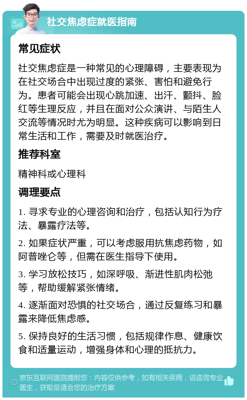 社交焦虑症就医指南 常见症状 社交焦虑症是一种常见的心理障碍，主要表现为在社交场合中出现过度的紧张、害怕和避免行为。患者可能会出现心跳加速、出汗、颤抖、脸红等生理反应，并且在面对公众演讲、与陌生人交流等情况时尤为明显。这种疾病可以影响到日常生活和工作，需要及时就医治疗。 推荐科室 精神科或心理科 调理要点 1. 寻求专业的心理咨询和治疗，包括认知行为疗法、暴露疗法等。 2. 如果症状严重，可以考虑服用抗焦虑药物，如阿普唑仑等，但需在医生指导下使用。 3. 学习放松技巧，如深呼吸、渐进性肌肉松弛等，帮助缓解紧张情绪。 4. 逐渐面对恐惧的社交场合，通过反复练习和暴露来降低焦虑感。 5. 保持良好的生活习惯，包括规律作息、健康饮食和适量运动，增强身体和心理的抵抗力。