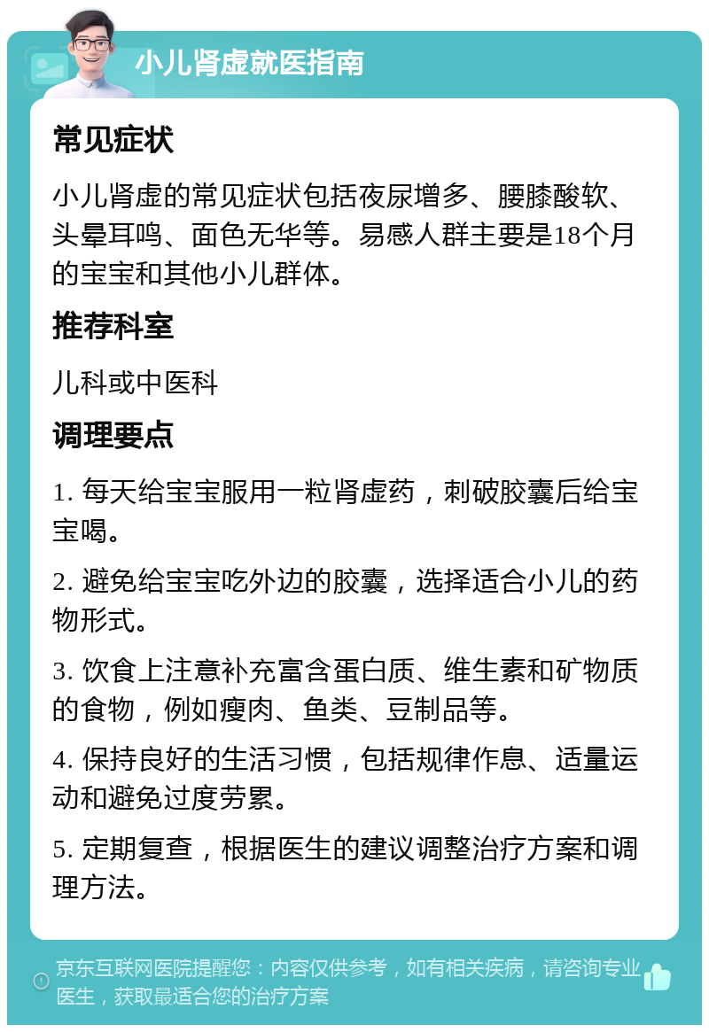 小儿肾虚就医指南 常见症状 小儿肾虚的常见症状包括夜尿增多、腰膝酸软、头晕耳鸣、面色无华等。易感人群主要是18个月的宝宝和其他小儿群体。 推荐科室 儿科或中医科 调理要点 1. 每天给宝宝服用一粒肾虚药，刺破胶囊后给宝宝喝。 2. 避免给宝宝吃外边的胶囊，选择适合小儿的药物形式。 3. 饮食上注意补充富含蛋白质、维生素和矿物质的食物，例如瘦肉、鱼类、豆制品等。 4. 保持良好的生活习惯，包括规律作息、适量运动和避免过度劳累。 5. 定期复查，根据医生的建议调整治疗方案和调理方法。