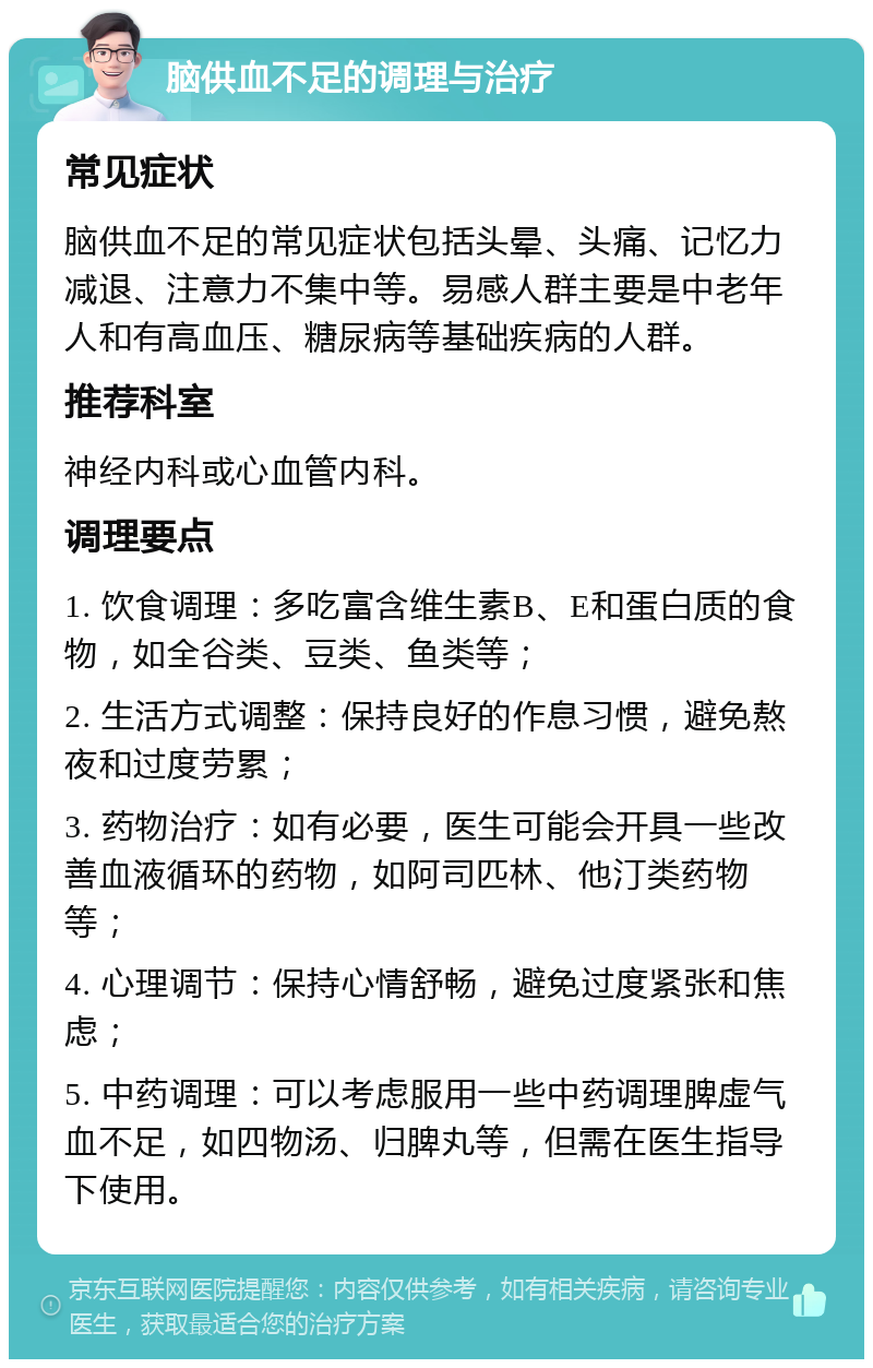 脑供血不足的调理与治疗 常见症状 脑供血不足的常见症状包括头晕、头痛、记忆力减退、注意力不集中等。易感人群主要是中老年人和有高血压、糖尿病等基础疾病的人群。 推荐科室 神经内科或心血管内科。 调理要点 1. 饮食调理：多吃富含维生素B、E和蛋白质的食物，如全谷类、豆类、鱼类等； 2. 生活方式调整：保持良好的作息习惯，避免熬夜和过度劳累； 3. 药物治疗：如有必要，医生可能会开具一些改善血液循环的药物，如阿司匹林、他汀类药物等； 4. 心理调节：保持心情舒畅，避免过度紧张和焦虑； 5. 中药调理：可以考虑服用一些中药调理脾虚气血不足，如四物汤、归脾丸等，但需在医生指导下使用。