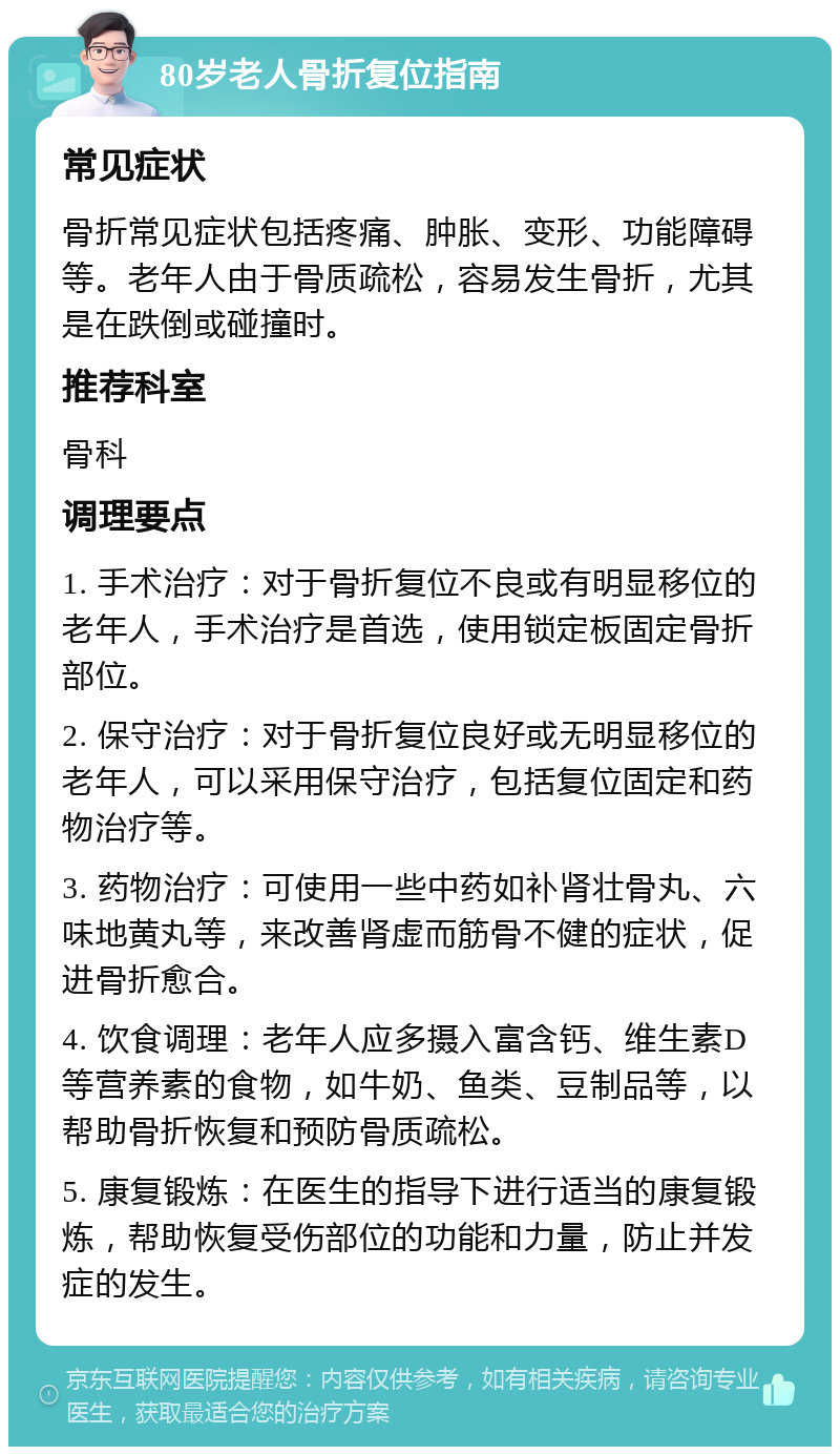 80岁老人骨折复位指南 常见症状 骨折常见症状包括疼痛、肿胀、变形、功能障碍等。老年人由于骨质疏松，容易发生骨折，尤其是在跌倒或碰撞时。 推荐科室 骨科 调理要点 1. 手术治疗：对于骨折复位不良或有明显移位的老年人，手术治疗是首选，使用锁定板固定骨折部位。 2. 保守治疗：对于骨折复位良好或无明显移位的老年人，可以采用保守治疗，包括复位固定和药物治疗等。 3. 药物治疗：可使用一些中药如补肾壮骨丸、六味地黄丸等，来改善肾虚而筋骨不健的症状，促进骨折愈合。 4. 饮食调理：老年人应多摄入富含钙、维生素D等营养素的食物，如牛奶、鱼类、豆制品等，以帮助骨折恢复和预防骨质疏松。 5. 康复锻炼：在医生的指导下进行适当的康复锻炼，帮助恢复受伤部位的功能和力量，防止并发症的发生。