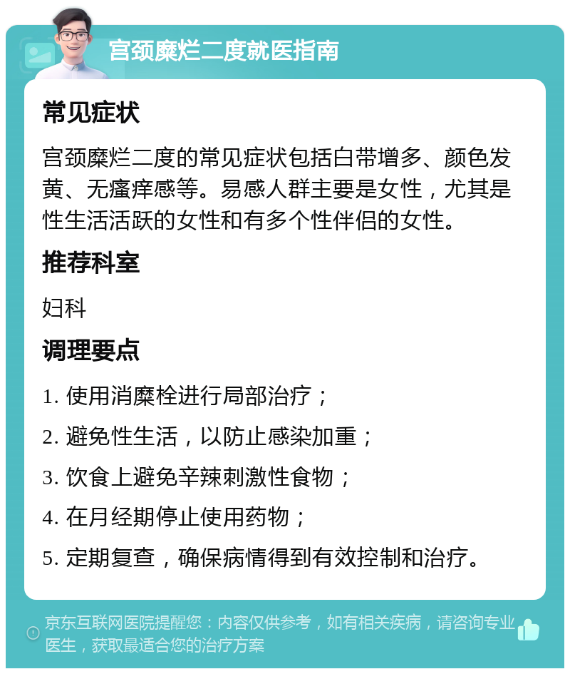 宫颈糜烂二度就医指南 常见症状 宫颈糜烂二度的常见症状包括白带增多、颜色发黄、无瘙痒感等。易感人群主要是女性，尤其是性生活活跃的女性和有多个性伴侣的女性。 推荐科室 妇科 调理要点 1. 使用消糜栓进行局部治疗； 2. 避免性生活，以防止感染加重； 3. 饮食上避免辛辣刺激性食物； 4. 在月经期停止使用药物； 5. 定期复查，确保病情得到有效控制和治疗。