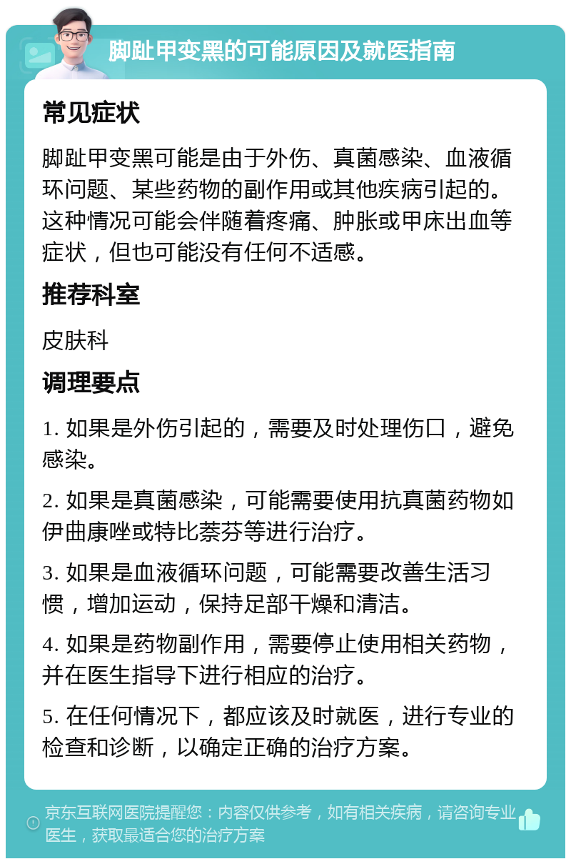 脚趾甲变黑的可能原因及就医指南 常见症状 脚趾甲变黑可能是由于外伤、真菌感染、血液循环问题、某些药物的副作用或其他疾病引起的。这种情况可能会伴随着疼痛、肿胀或甲床出血等症状，但也可能没有任何不适感。 推荐科室 皮肤科 调理要点 1. 如果是外伤引起的，需要及时处理伤口，避免感染。 2. 如果是真菌感染，可能需要使用抗真菌药物如伊曲康唑或特比萘芬等进行治疗。 3. 如果是血液循环问题，可能需要改善生活习惯，增加运动，保持足部干燥和清洁。 4. 如果是药物副作用，需要停止使用相关药物，并在医生指导下进行相应的治疗。 5. 在任何情况下，都应该及时就医，进行专业的检查和诊断，以确定正确的治疗方案。