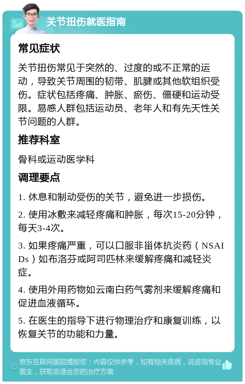 关节扭伤就医指南 常见症状 关节扭伤常见于突然的、过度的或不正常的运动，导致关节周围的韧带、肌腱或其他软组织受伤。症状包括疼痛、肿胀、瘀伤、僵硬和运动受限。易感人群包括运动员、老年人和有先天性关节问题的人群。 推荐科室 骨科或运动医学科 调理要点 1. 休息和制动受伤的关节，避免进一步损伤。 2. 使用冰敷来减轻疼痛和肿胀，每次15-20分钟，每天3-4次。 3. 如果疼痛严重，可以口服非甾体抗炎药（NSAIDs）如布洛芬或阿司匹林来缓解疼痛和减轻炎症。 4. 使用外用药物如云南白药气雾剂来缓解疼痛和促进血液循环。 5. 在医生的指导下进行物理治疗和康复训练，以恢复关节的功能和力量。