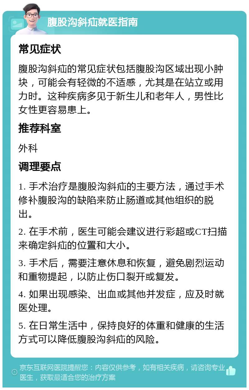 腹股沟斜疝就医指南 常见症状 腹股沟斜疝的常见症状包括腹股沟区域出现小肿块，可能会有轻微的不适感，尤其是在站立或用力时。这种疾病多见于新生儿和老年人，男性比女性更容易患上。 推荐科室 外科 调理要点 1. 手术治疗是腹股沟斜疝的主要方法，通过手术修补腹股沟的缺陷来防止肠道或其他组织的脱出。 2. 在手术前，医生可能会建议进行彩超或CT扫描来确定斜疝的位置和大小。 3. 手术后，需要注意休息和恢复，避免剧烈运动和重物提起，以防止伤口裂开或复发。 4. 如果出现感染、出血或其他并发症，应及时就医处理。 5. 在日常生活中，保持良好的体重和健康的生活方式可以降低腹股沟斜疝的风险。