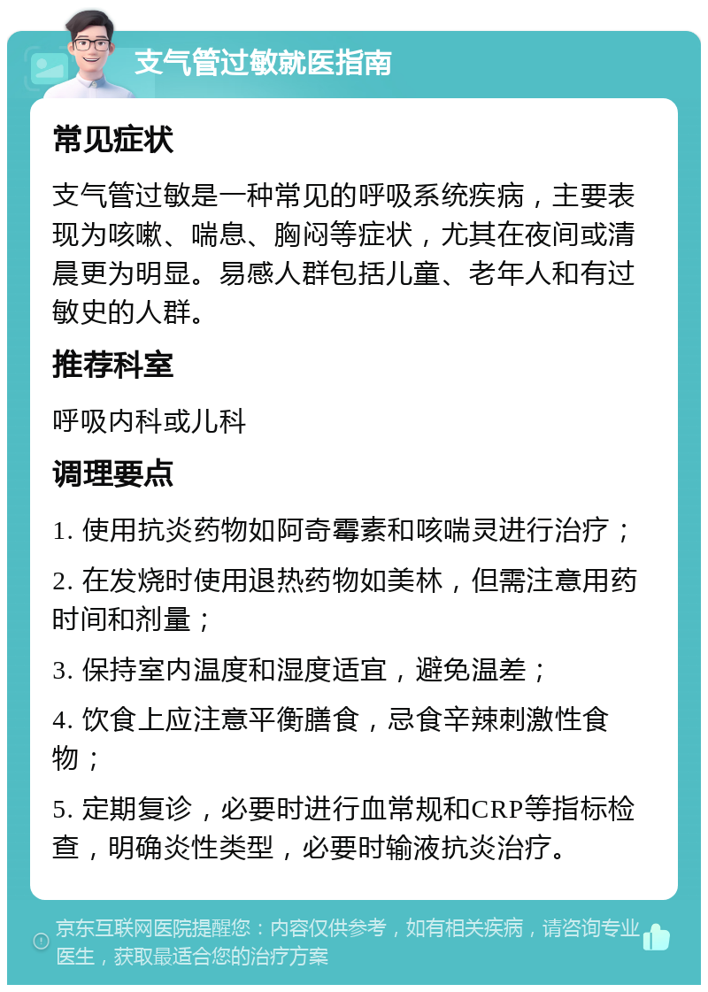 支气管过敏就医指南 常见症状 支气管过敏是一种常见的呼吸系统疾病，主要表现为咳嗽、喘息、胸闷等症状，尤其在夜间或清晨更为明显。易感人群包括儿童、老年人和有过敏史的人群。 推荐科室 呼吸内科或儿科 调理要点 1. 使用抗炎药物如阿奇霉素和咳喘灵进行治疗； 2. 在发烧时使用退热药物如美林，但需注意用药时间和剂量； 3. 保持室内温度和湿度适宜，避免温差； 4. 饮食上应注意平衡膳食，忌食辛辣刺激性食物； 5. 定期复诊，必要时进行血常规和CRP等指标检查，明确炎性类型，必要时输液抗炎治疗。