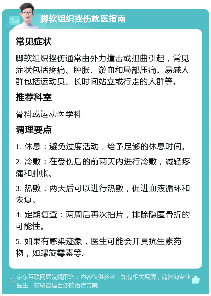 脚软组织挫伤就医指南 常见症状 脚软组织挫伤通常由外力撞击或扭曲引起，常见症状包括疼痛、肿胀、淤血和局部压痛。易感人群包括运动员、长时间站立或行走的人群等。 推荐科室 骨科或运动医学科 调理要点 1. 休息：避免过度活动，给予足够的休息时间。 2. 冷敷：在受伤后的前两天内进行冷敷，减轻疼痛和肿胀。 3. 热敷：两天后可以进行热敷，促进血液循环和恢复。 4. 定期复查：两周后再次拍片，排除隐匿骨折的可能性。 5. 如果有感染迹象，医生可能会开具抗生素药物，如螺旋霉素等。