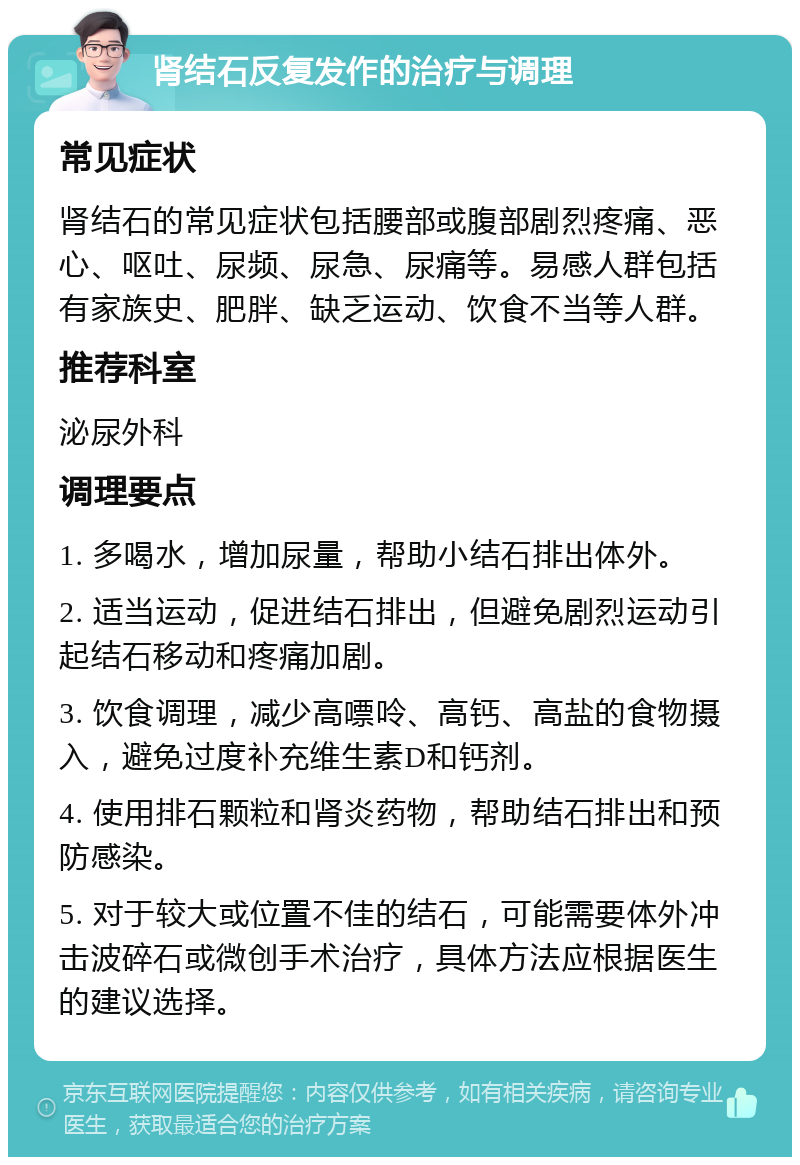 肾结石反复发作的治疗与调理 常见症状 肾结石的常见症状包括腰部或腹部剧烈疼痛、恶心、呕吐、尿频、尿急、尿痛等。易感人群包括有家族史、肥胖、缺乏运动、饮食不当等人群。 推荐科室 泌尿外科 调理要点 1. 多喝水，增加尿量，帮助小结石排出体外。 2. 适当运动，促进结石排出，但避免剧烈运动引起结石移动和疼痛加剧。 3. 饮食调理，减少高嘌呤、高钙、高盐的食物摄入，避免过度补充维生素D和钙剂。 4. 使用排石颗粒和肾炎药物，帮助结石排出和预防感染。 5. 对于较大或位置不佳的结石，可能需要体外冲击波碎石或微创手术治疗，具体方法应根据医生的建议选择。