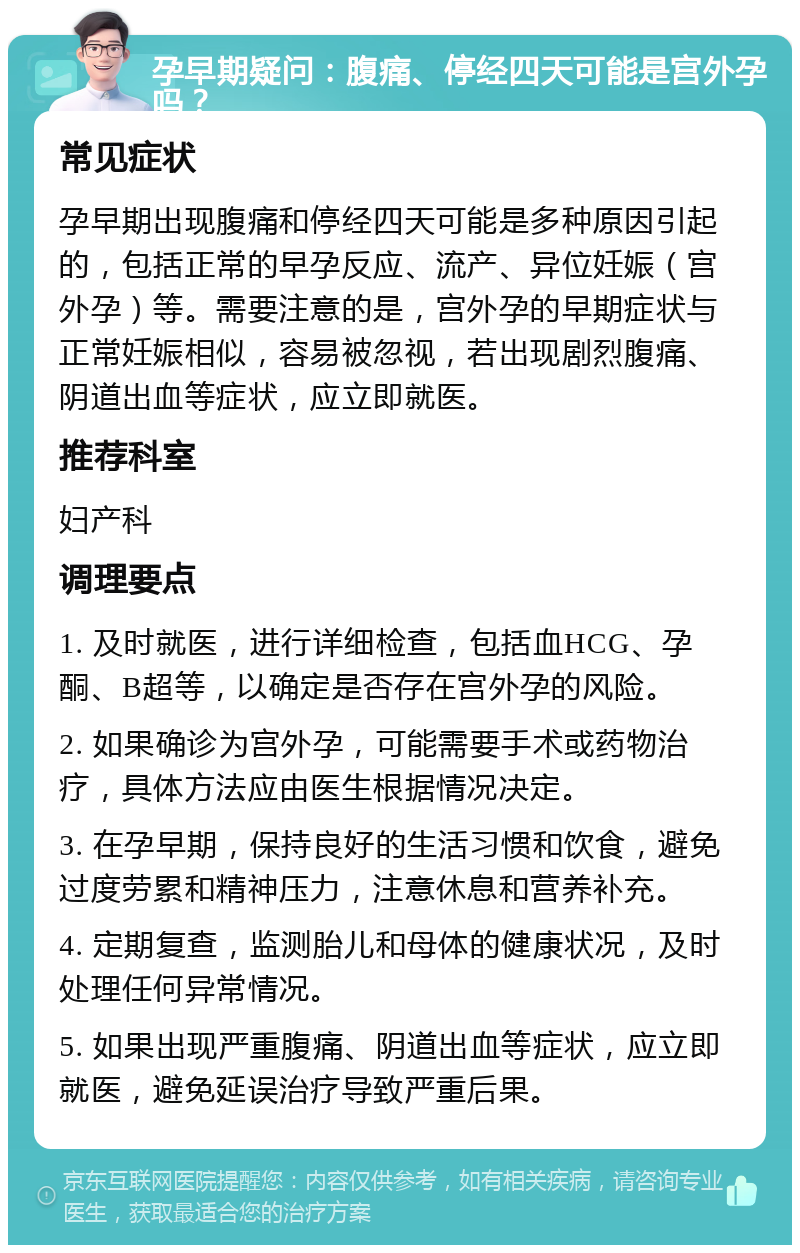 孕早期疑问：腹痛、停经四天可能是宫外孕吗？ 常见症状 孕早期出现腹痛和停经四天可能是多种原因引起的，包括正常的早孕反应、流产、异位妊娠（宫外孕）等。需要注意的是，宫外孕的早期症状与正常妊娠相似，容易被忽视，若出现剧烈腹痛、阴道出血等症状，应立即就医。 推荐科室 妇产科 调理要点 1. 及时就医，进行详细检查，包括血HCG、孕酮、B超等，以确定是否存在宫外孕的风险。 2. 如果确诊为宫外孕，可能需要手术或药物治疗，具体方法应由医生根据情况决定。 3. 在孕早期，保持良好的生活习惯和饮食，避免过度劳累和精神压力，注意休息和营养补充。 4. 定期复查，监测胎儿和母体的健康状况，及时处理任何异常情况。 5. 如果出现严重腹痛、阴道出血等症状，应立即就医，避免延误治疗导致严重后果。