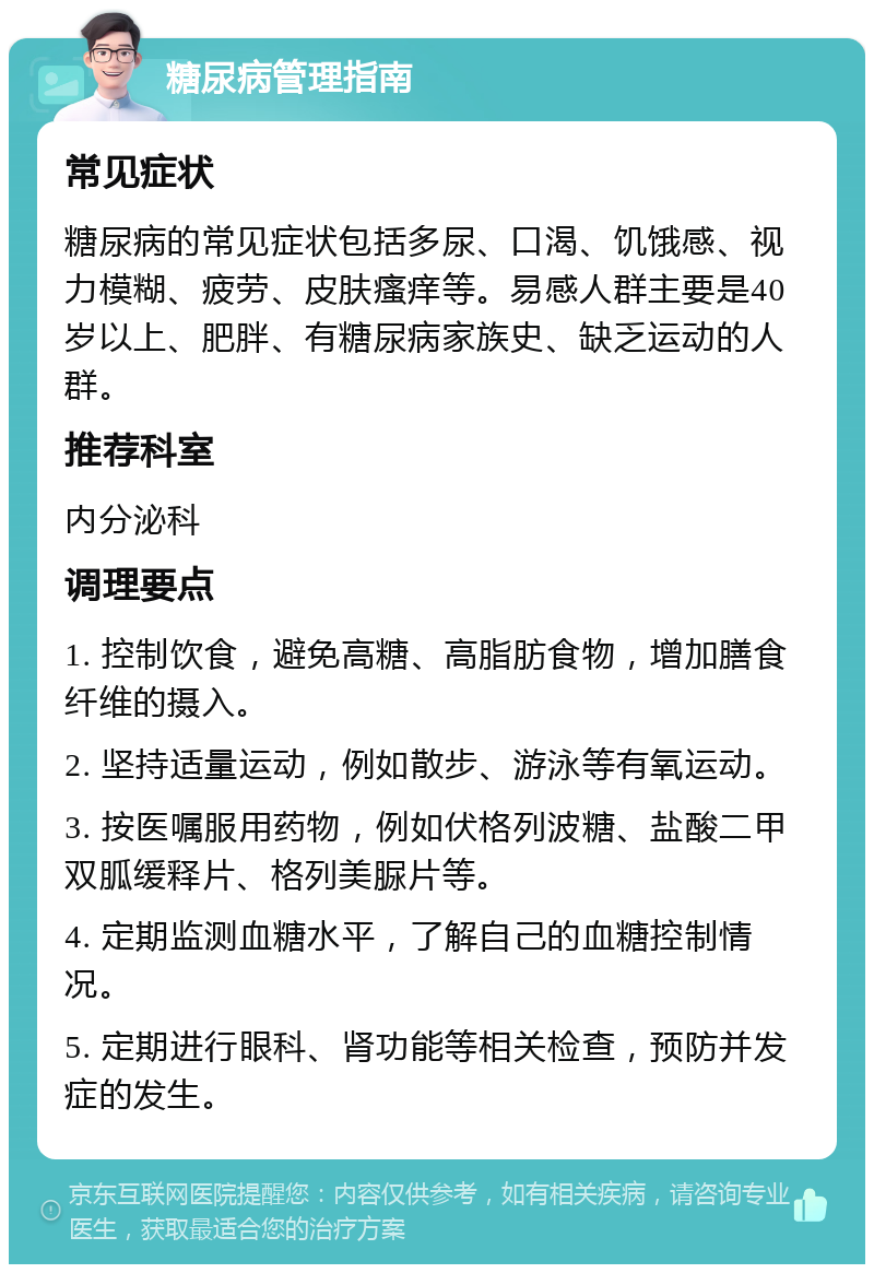 糖尿病管理指南 常见症状 糖尿病的常见症状包括多尿、口渴、饥饿感、视力模糊、疲劳、皮肤瘙痒等。易感人群主要是40岁以上、肥胖、有糖尿病家族史、缺乏运动的人群。 推荐科室 内分泌科 调理要点 1. 控制饮食，避免高糖、高脂肪食物，增加膳食纤维的摄入。 2. 坚持适量运动，例如散步、游泳等有氧运动。 3. 按医嘱服用药物，例如伏格列波糖、盐酸二甲双胍缓释片、格列美脲片等。 4. 定期监测血糖水平，了解自己的血糖控制情况。 5. 定期进行眼科、肾功能等相关检查，预防并发症的发生。