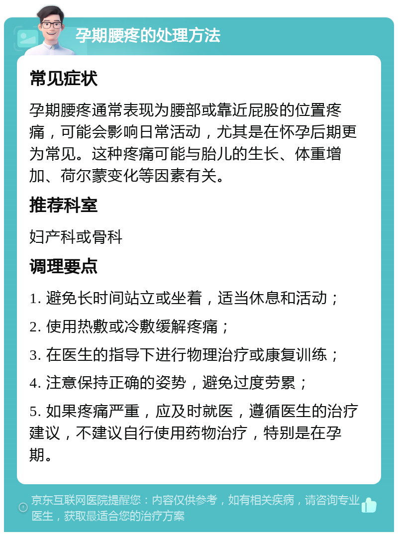 孕期腰疼的处理方法 常见症状 孕期腰疼通常表现为腰部或靠近屁股的位置疼痛，可能会影响日常活动，尤其是在怀孕后期更为常见。这种疼痛可能与胎儿的生长、体重增加、荷尔蒙变化等因素有关。 推荐科室 妇产科或骨科 调理要点 1. 避免长时间站立或坐着，适当休息和活动； 2. 使用热敷或冷敷缓解疼痛； 3. 在医生的指导下进行物理治疗或康复训练； 4. 注意保持正确的姿势，避免过度劳累； 5. 如果疼痛严重，应及时就医，遵循医生的治疗建议，不建议自行使用药物治疗，特别是在孕期。