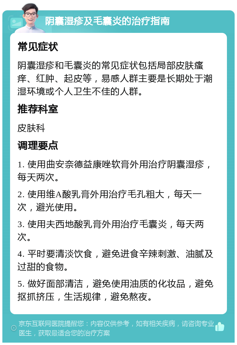 阴囊湿疹及毛囊炎的治疗指南 常见症状 阴囊湿疹和毛囊炎的常见症状包括局部皮肤瘙痒、红肿、起皮等，易感人群主要是长期处于潮湿环境或个人卫生不佳的人群。 推荐科室 皮肤科 调理要点 1. 使用曲安奈德益康唑软膏外用治疗阴囊湿疹，每天两次。 2. 使用维A酸乳膏外用治疗毛孔粗大，每天一次，避光使用。 3. 使用夫西地酸乳膏外用治疗毛囊炎，每天两次。 4. 平时要清淡饮食，避免进食辛辣刺激、油腻及过甜的食物。 5. 做好面部清洁，避免使用油质的化妆品，避免抠抓挤压，生活规律，避免熬夜。