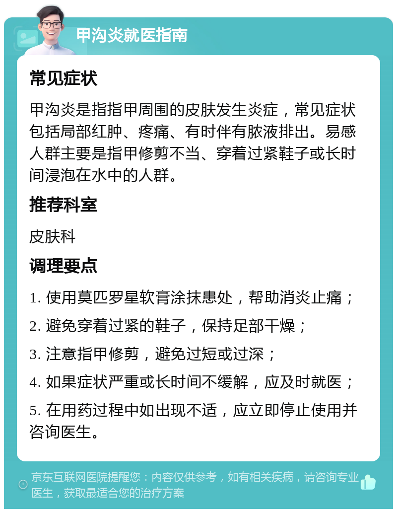 甲沟炎就医指南 常见症状 甲沟炎是指指甲周围的皮肤发生炎症，常见症状包括局部红肿、疼痛、有时伴有脓液排出。易感人群主要是指甲修剪不当、穿着过紧鞋子或长时间浸泡在水中的人群。 推荐科室 皮肤科 调理要点 1. 使用莫匹罗星软膏涂抹患处，帮助消炎止痛； 2. 避免穿着过紧的鞋子，保持足部干燥； 3. 注意指甲修剪，避免过短或过深； 4. 如果症状严重或长时间不缓解，应及时就医； 5. 在用药过程中如出现不适，应立即停止使用并咨询医生。