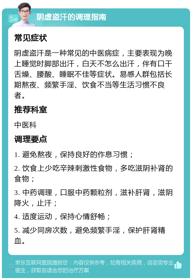 阴虚盗汗的调理指南 常见症状 阴虚盗汗是一种常见的中医病症，主要表现为晚上睡觉时脚部出汗，白天不怎么出汗，伴有口干舌燥、腰酸、睡眠不佳等症状。易感人群包括长期熬夜、频繁手淫、饮食不当等生活习惯不良者。 推荐科室 中医科 调理要点 1. 避免熬夜，保持良好的作息习惯； 2. 饮食上少吃辛辣刺激性食物，多吃滋阴补肾的食物； 3. 中药调理，口服中药颗粒剂，滋补肝肾，滋阴降火，止汗； 4. 适度运动，保持心情舒畅； 5. 减少同房次数，避免频繁手淫，保护肝肾精血。