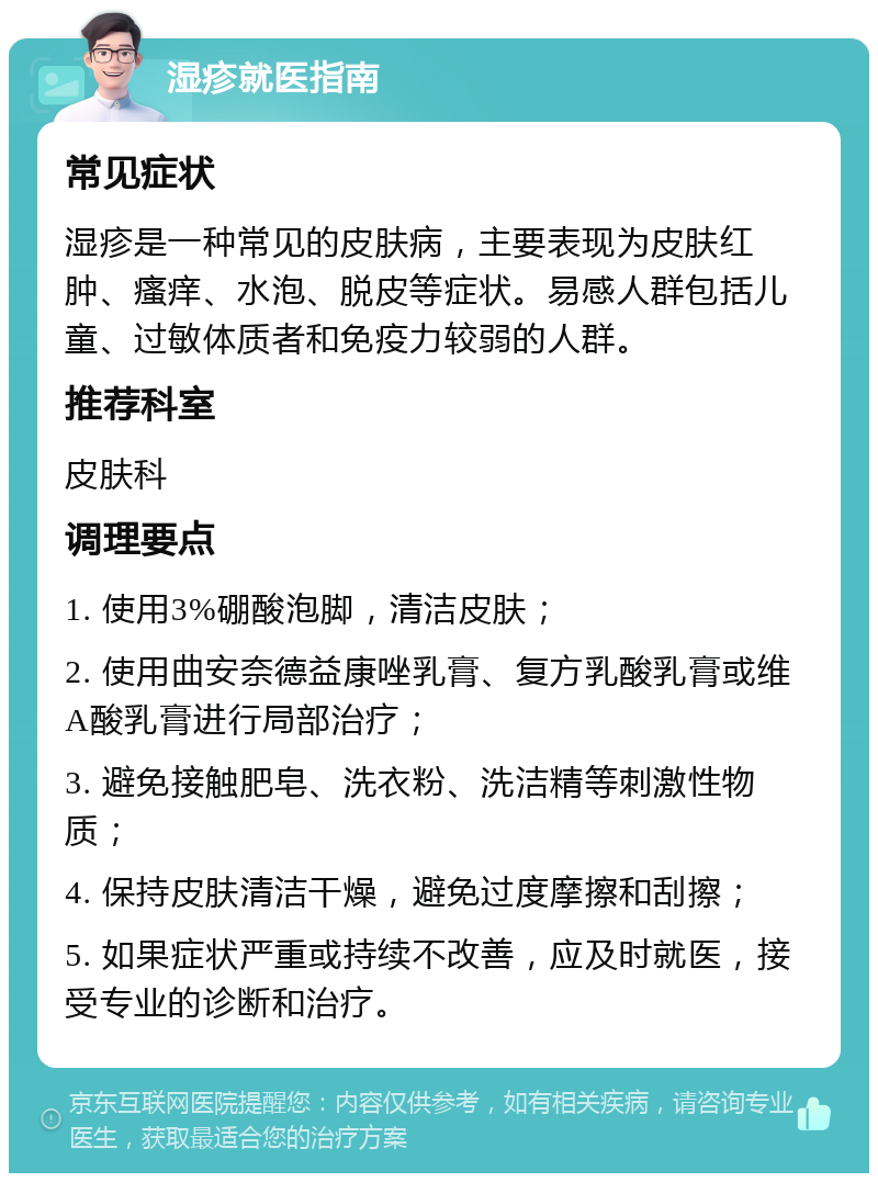 湿疹就医指南 常见症状 湿疹是一种常见的皮肤病，主要表现为皮肤红肿、瘙痒、水泡、脱皮等症状。易感人群包括儿童、过敏体质者和免疫力较弱的人群。 推荐科室 皮肤科 调理要点 1. 使用3%硼酸泡脚，清洁皮肤； 2. 使用曲安奈德益康唑乳膏、复方乳酸乳膏或维A酸乳膏进行局部治疗； 3. 避免接触肥皂、洗衣粉、洗洁精等刺激性物质； 4. 保持皮肤清洁干燥，避免过度摩擦和刮擦； 5. 如果症状严重或持续不改善，应及时就医，接受专业的诊断和治疗。