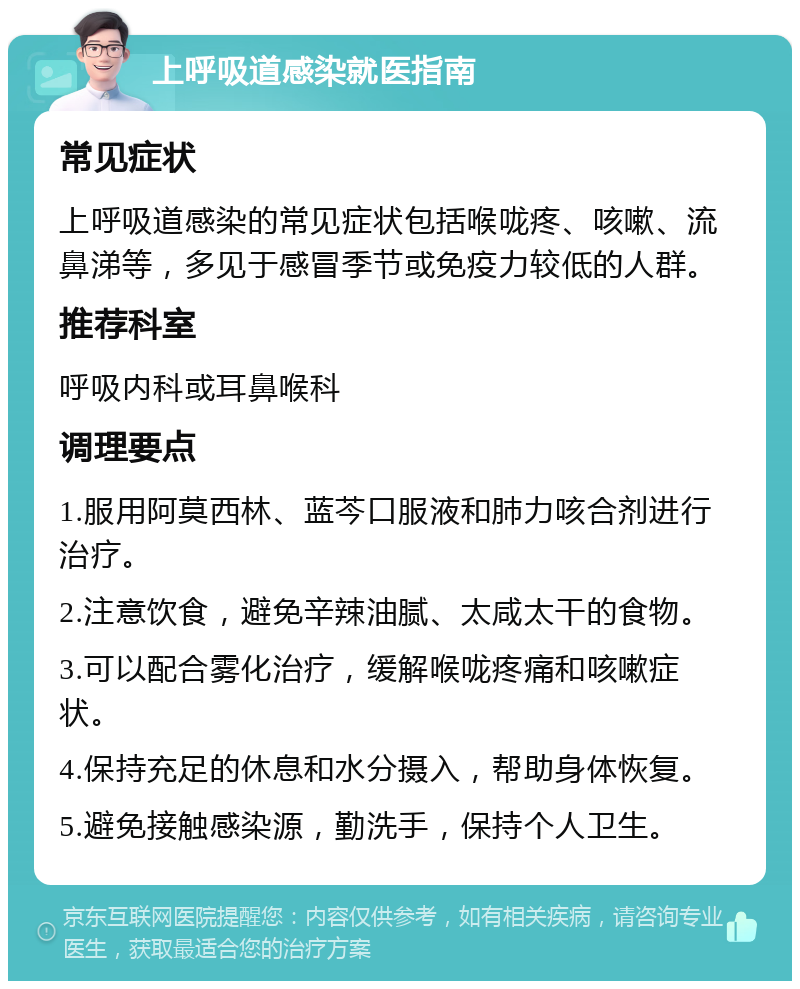 上呼吸道感染就医指南 常见症状 上呼吸道感染的常见症状包括喉咙疼、咳嗽、流鼻涕等，多见于感冒季节或免疫力较低的人群。 推荐科室 呼吸内科或耳鼻喉科 调理要点 1.服用阿莫西林、蓝芩口服液和肺力咳合剂进行治疗。 2.注意饮食，避免辛辣油腻、太咸太干的食物。 3.可以配合雾化治疗，缓解喉咙疼痛和咳嗽症状。 4.保持充足的休息和水分摄入，帮助身体恢复。 5.避免接触感染源，勤洗手，保持个人卫生。