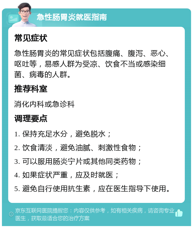 急性肠胃炎就医指南 常见症状 急性肠胃炎的常见症状包括腹痛、腹泻、恶心、呕吐等，易感人群为受凉、饮食不当或感染细菌、病毒的人群。 推荐科室 消化内科或急诊科 调理要点 1. 保持充足水分，避免脱水； 2. 饮食清淡，避免油腻、刺激性食物； 3. 可以服用肠炎宁片或其他同类药物； 4. 如果症状严重，应及时就医； 5. 避免自行使用抗生素，应在医生指导下使用。