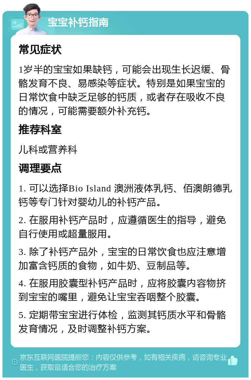 宝宝补钙指南 常见症状 1岁半的宝宝如果缺钙，可能会出现生长迟缓、骨骼发育不良、易感染等症状。特别是如果宝宝的日常饮食中缺乏足够的钙质，或者存在吸收不良的情况，可能需要额外补充钙。 推荐科室 儿科或营养科 调理要点 1. 可以选择Bio Island 澳洲液体乳钙、佰澳朗德乳钙等专门针对婴幼儿的补钙产品。 2. 在服用补钙产品时，应遵循医生的指导，避免自行使用或超量服用。 3. 除了补钙产品外，宝宝的日常饮食也应注意增加富含钙质的食物，如牛奶、豆制品等。 4. 在服用胶囊型补钙产品时，应将胶囊内容物挤到宝宝的嘴里，避免让宝宝吞咽整个胶囊。 5. 定期带宝宝进行体检，监测其钙质水平和骨骼发育情况，及时调整补钙方案。